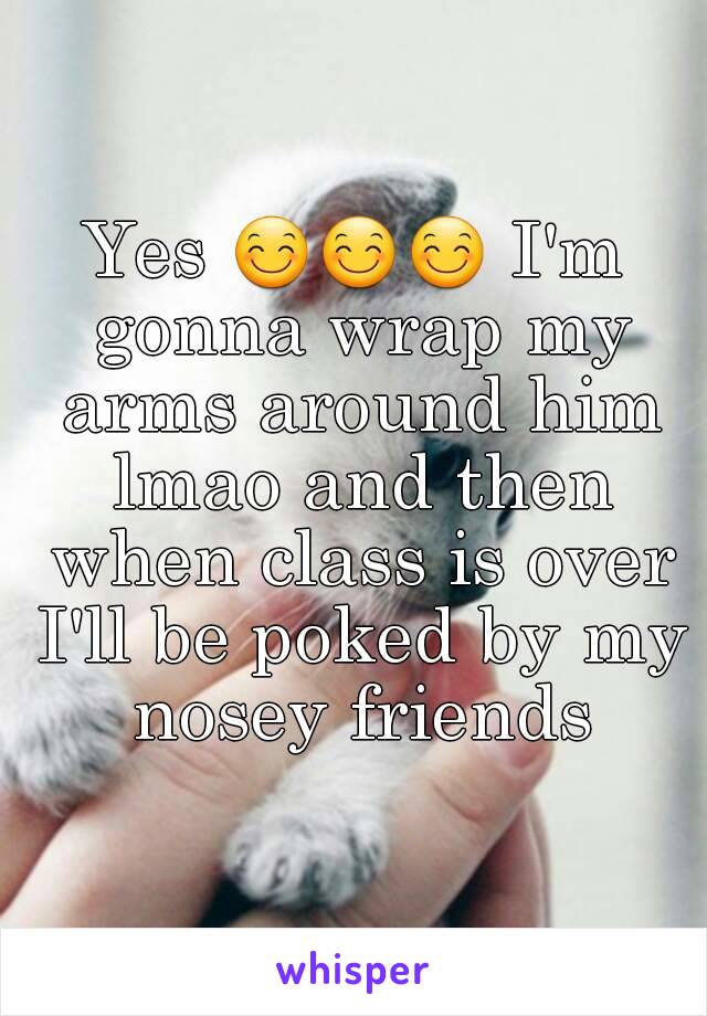 Yes 😊😊😊 I'm gonna wrap my arms around him lmao and then when class is over I'll be poked by my nosey friends