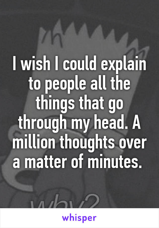 I wish I could explain to people all the things that go through my head. A million thoughts over a matter of minutes. 