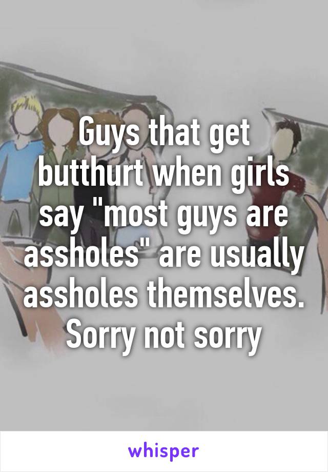 Guys that get butthurt when girls say "most guys are assholes" are usually assholes themselves. Sorry not sorry