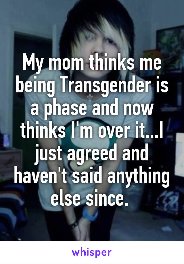 My mom thinks me being Transgender is a phase and now thinks I'm over it...I just agreed and haven't said anything else since. 