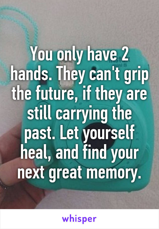 You only have 2 hands. They can't grip the future, if they are still carrying the past. Let yourself heal, and find your next great memory.