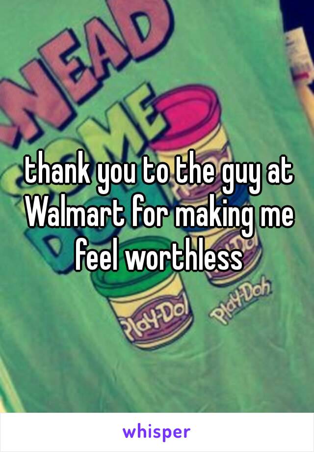  thank you to the guy at Walmart for making me feel worthless