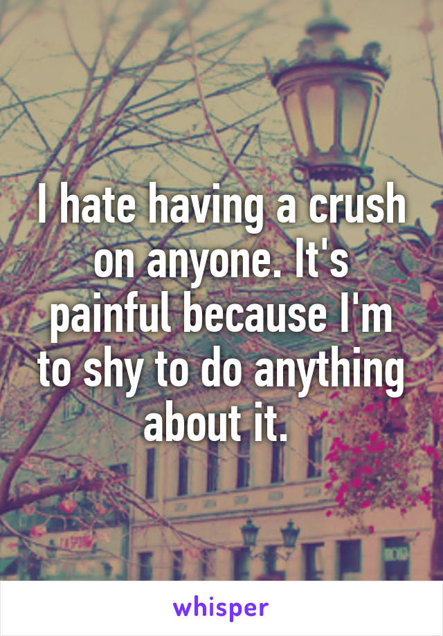 I hate having a crush on anyone. It's painful because I'm to shy to do anything about it. 