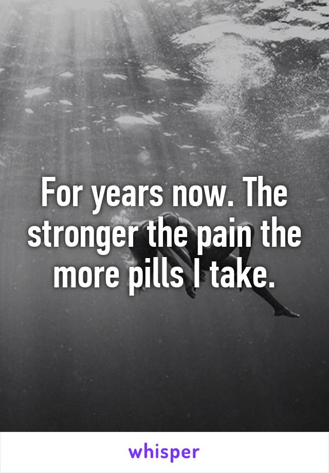 For years now. The stronger the pain the more pills I take.