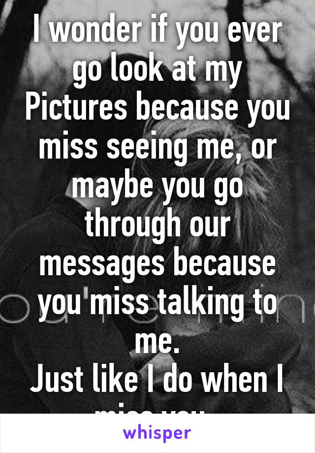 I wonder if you ever go look at my Pictures because you miss seeing me, or maybe you go through our messages because you miss talking to me.
Just like I do when I miss you..