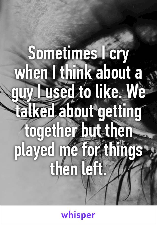 Sometimes I cry when I think about a guy I used to like. We talked about getting together but then played me for things then left.