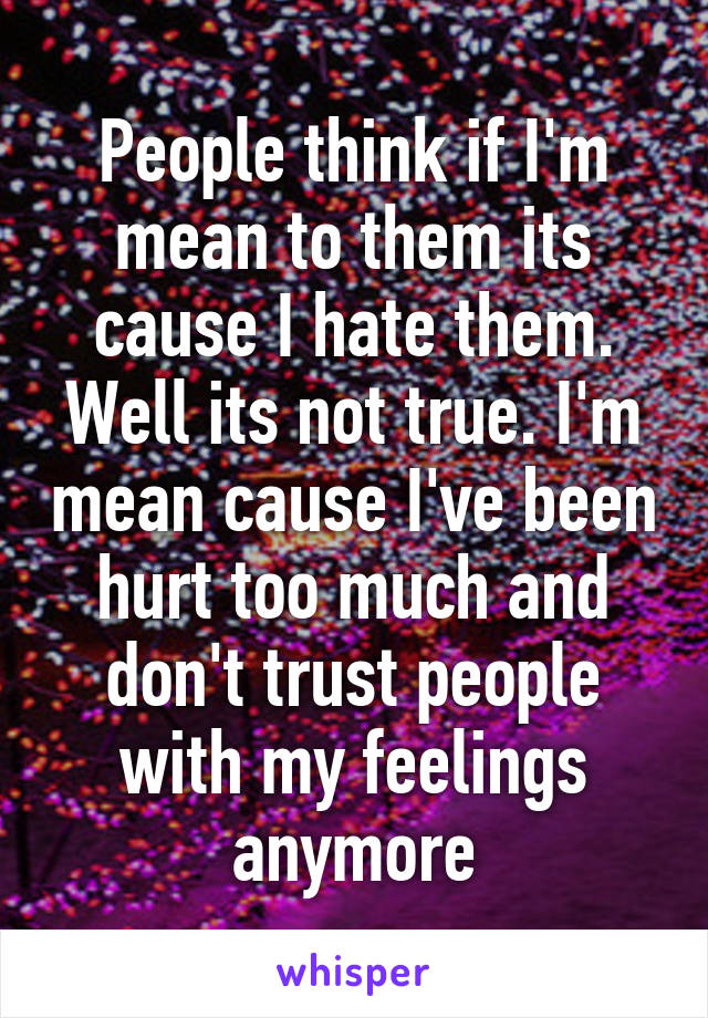 People think if I'm mean to them its cause I hate them. Well its not true. I'm mean cause I've been hurt too much and don't trust people with my feelings anymore