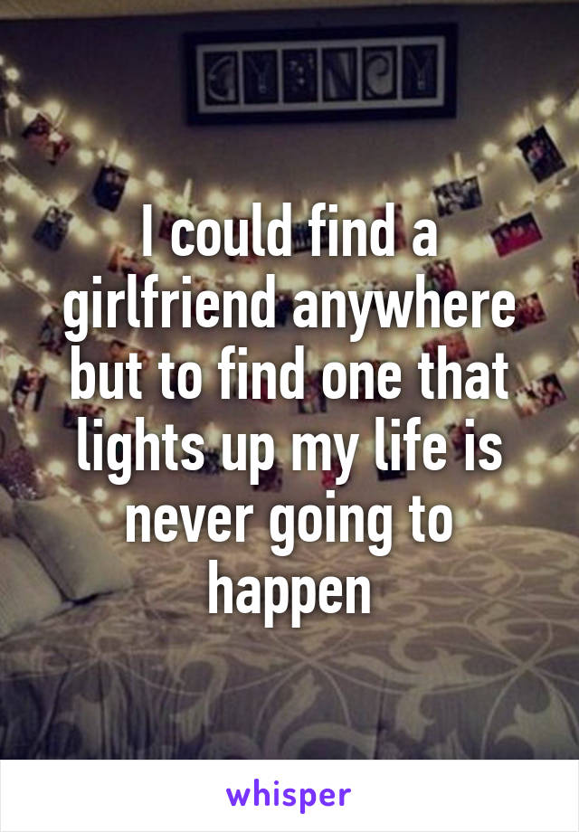 I could find a girlfriend anywhere but to find one that lights up my life is never going to happen