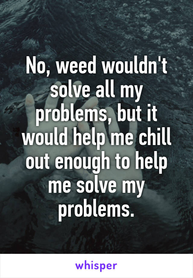 No, weed wouldn't solve all my problems, but it would help me chill out enough to help me solve my problems.