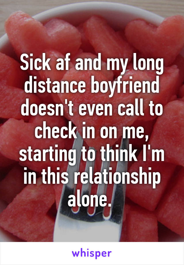 Sick af and my long distance boyfriend doesn't even call to check in on me, starting to think I'm in this relationship alone. 