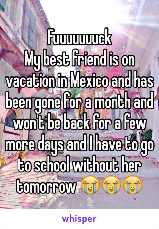 Fuuuuuuuck
My best friend is on vacation in Mexico and has been gone for a month and won't be back for a few more days and I have to go to school without her tomorrow 😭😭😭