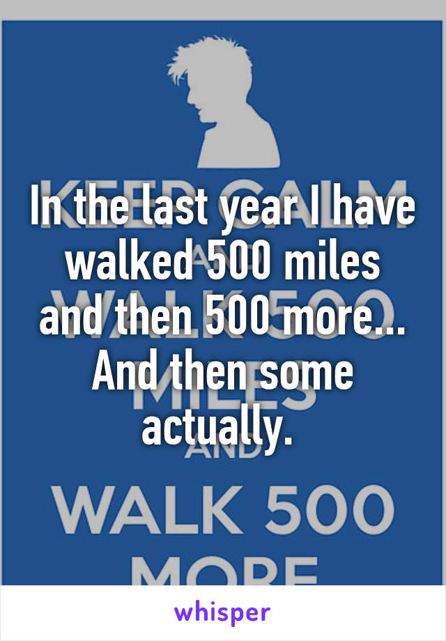 In the last year I have walked 500 miles and then 500 more... And then some actually. 