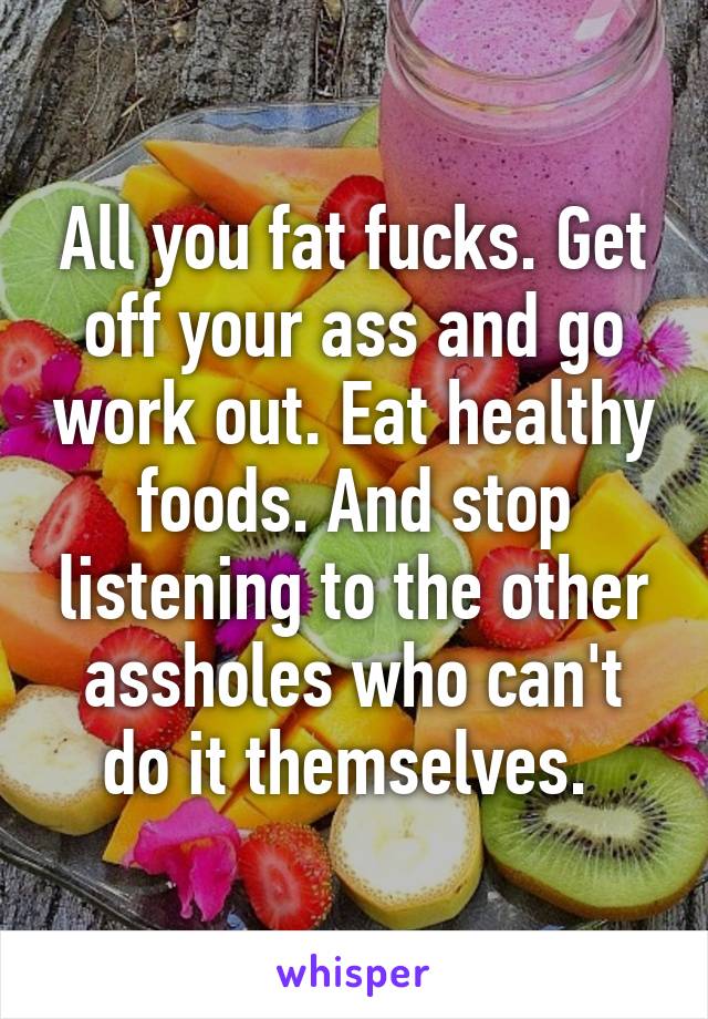 All you fat fucks. Get off your ass and go work out. Eat healthy foods. And stop listening to the other assholes who can't do it themselves. 