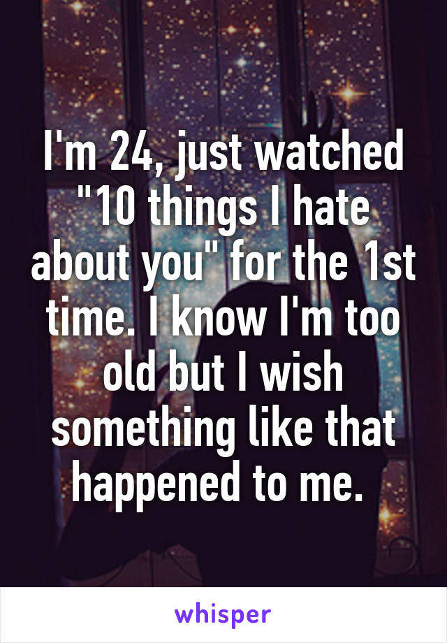 I'm 24, just watched "10 things I hate about you" for the 1st time. I know I'm too old but I wish something like that happened to me. 