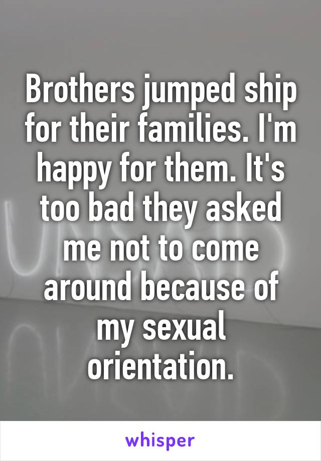 Brothers jumped ship for their families. I'm happy for them. It's too bad they asked me not to come around because of my sexual orientation.