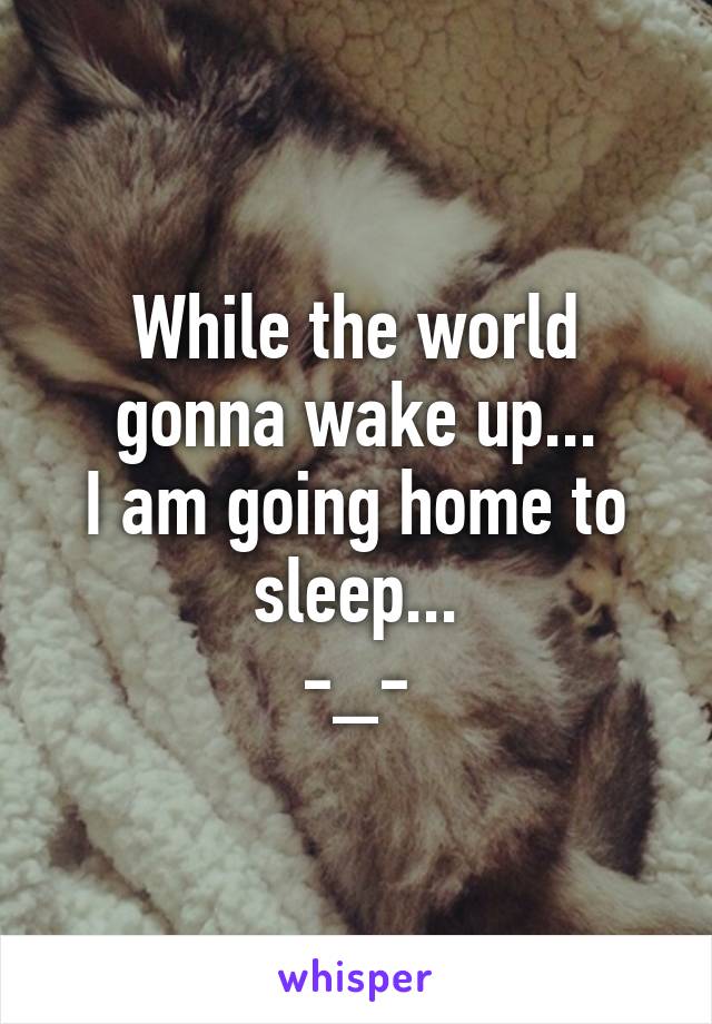 While the world gonna wake up...
I am going home to sleep...
-_-