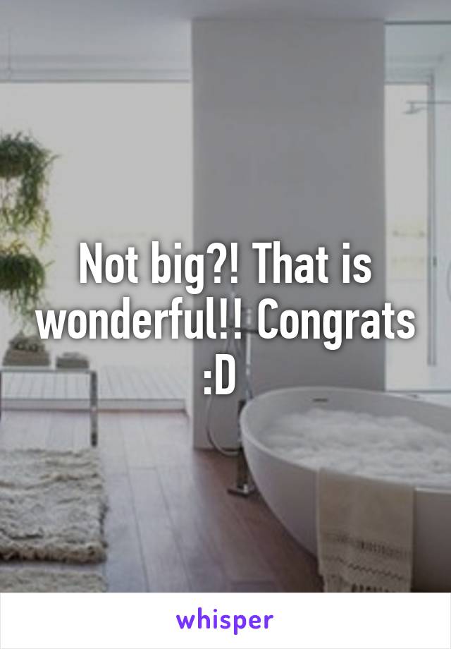 Not big?! That is wonderful!! Congrats :D 