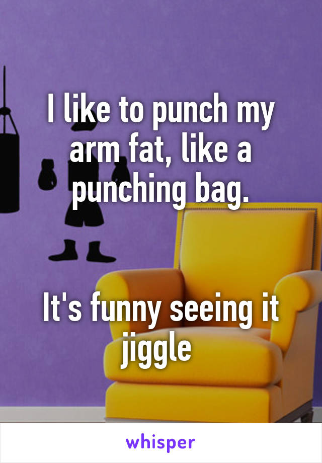 I like to punch my arm fat, like a punching bag.


It's funny seeing it jiggle 