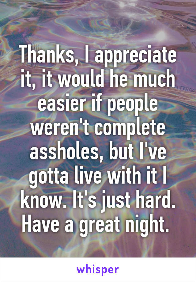 Thanks, I appreciate it, it would he much easier if people weren't complete assholes, but I've gotta live with it I know. It's just hard. Have a great night. 