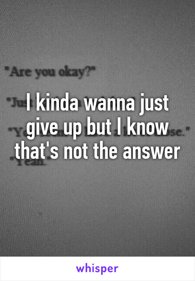 I kinda wanna just give up but I know that's not the answer 