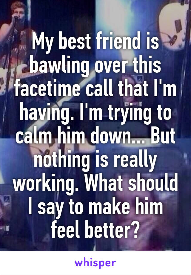 My best friend is bawling over this facetime call that I'm having. I'm trying to calm him down... But nothing is really working. What should I say to make him feel better?