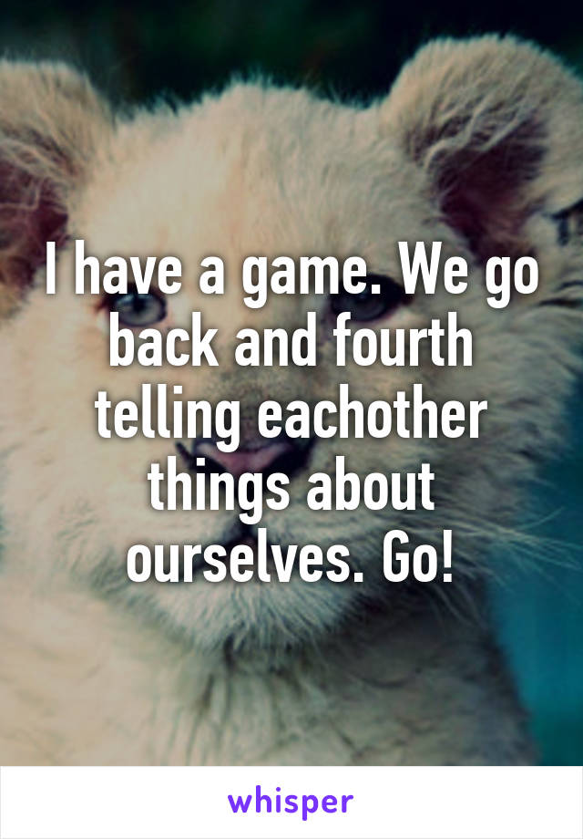 I have a game. We go back and fourth telling eachother things about ourselves. Go!