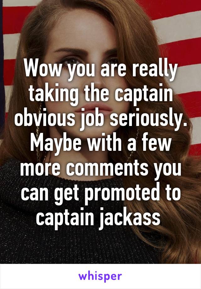 Wow you are really taking the captain obvious job seriously. Maybe with a few more comments you can get promoted to captain jackass 