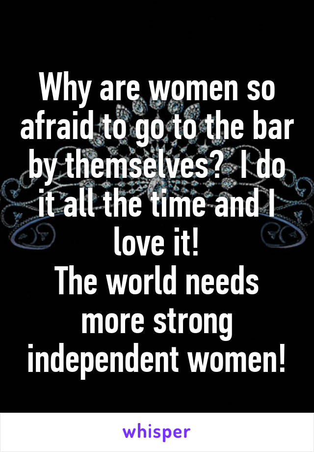 Why are women so afraid to go to the bar by themselves?  I do it all the time and I love it!
The world needs more strong independent women!