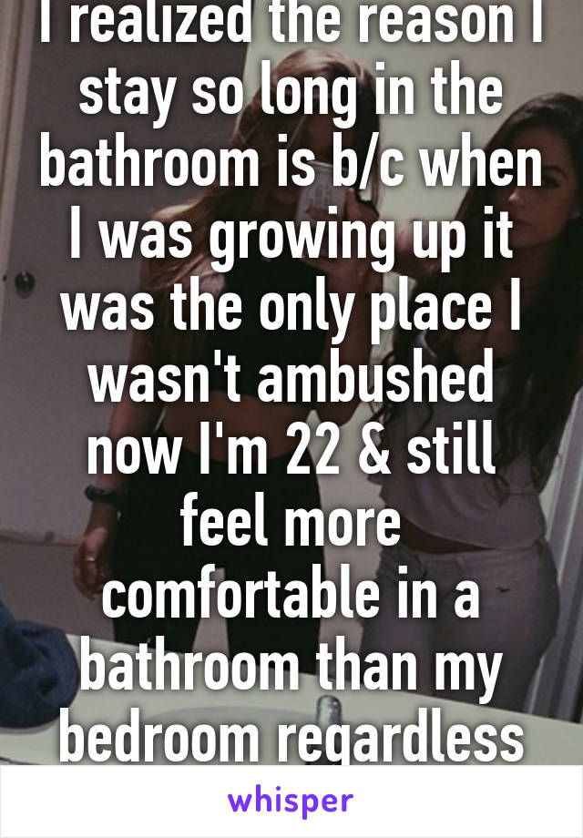 I realized the reason I stay so long in the bathroom is b/c when I was growing up it was the only place I wasn't ambushed now I'm 22 & still feel more comfortable in a bathroom than my bedroom regardless of where I live 