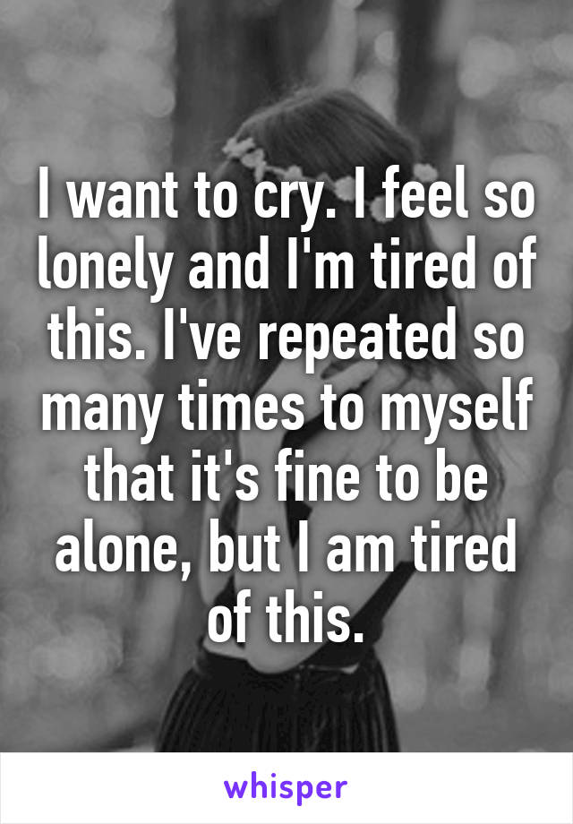 I want to cry. I feel so lonely and I'm tired of this. I've repeated so many times to myself that it's fine to be alone, but I am tired of this.