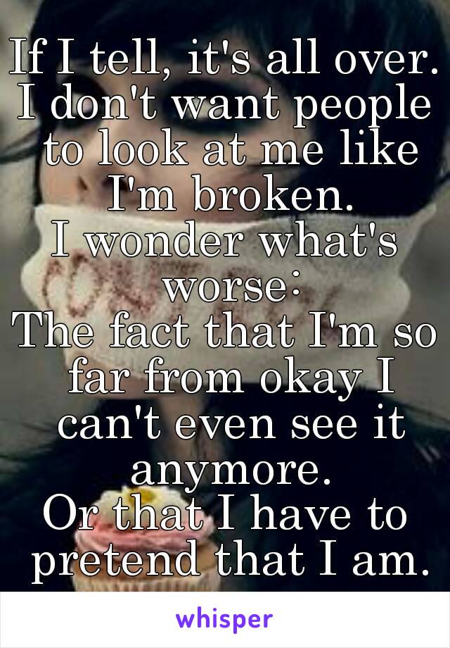 If I tell, it's all over.
I don't want people to look at me like I'm broken.
I wonder what's worse:
The fact that I'm so far from okay I can't even see it anymore.
Or that I have to pretend that I am.