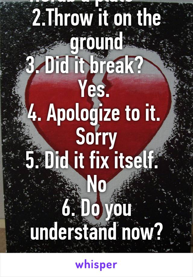 1.Grab a plate       
2.Throw it on the ground
3. Did it break?     
Yes. 
4. Apologize to it. 
Sorry
5. Did it fix itself.  
No
6. Do you understand now?

