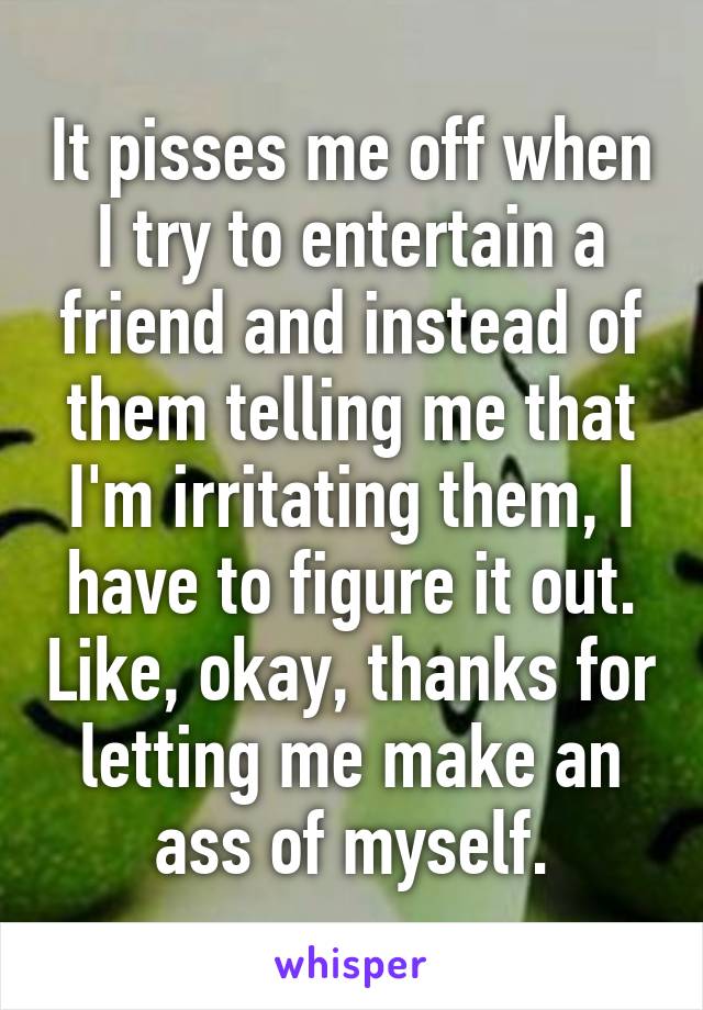 It pisses me off when I try to entertain a friend and instead of them telling me that I'm irritating them, I have to figure it out. Like, okay, thanks for letting me make an ass of myself.