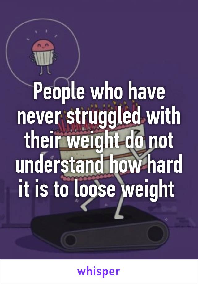 People who have never struggled with their weight do not understand how hard it is to loose weight 