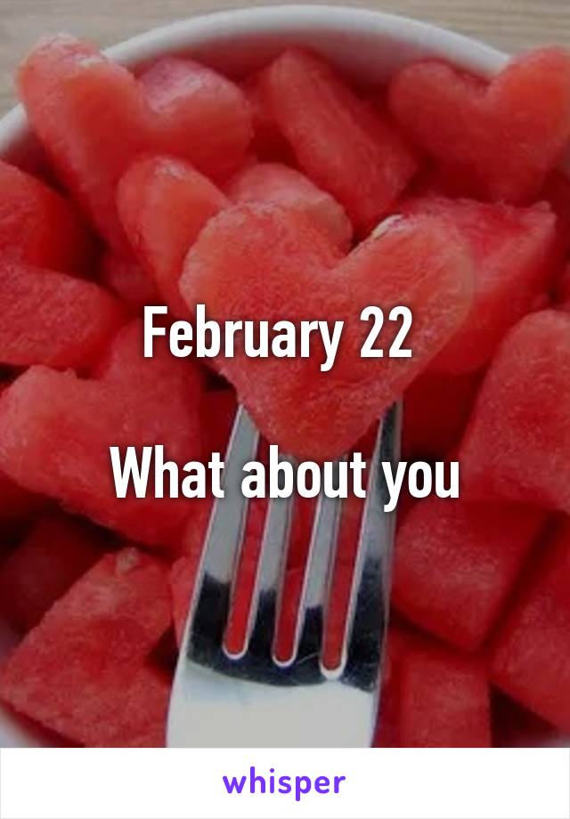 February 22 

What about you