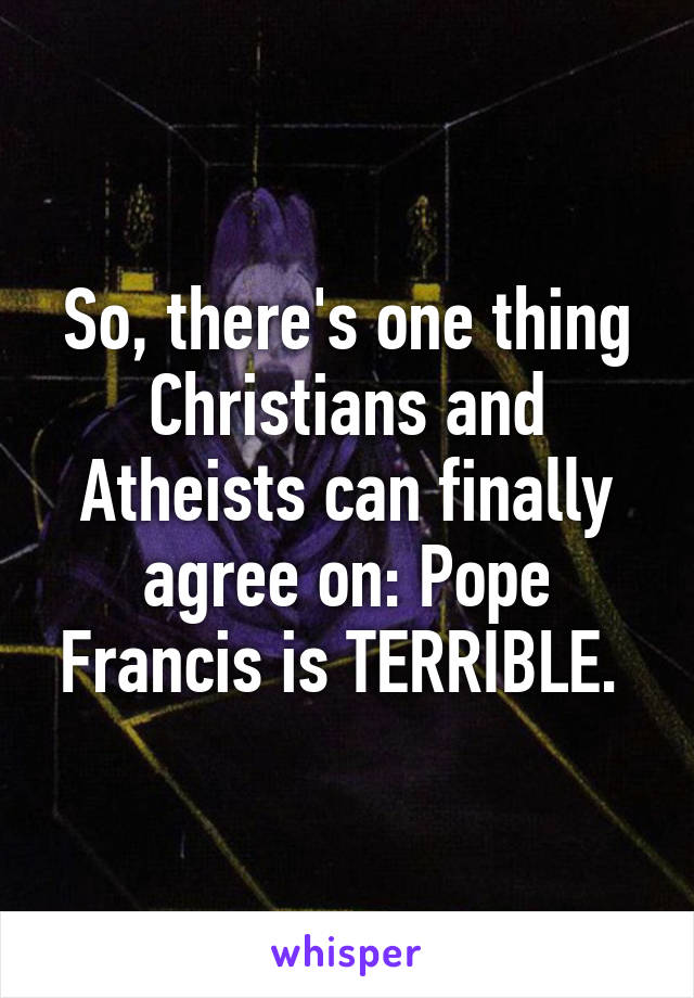 So, there's one thing Christians and Atheists can finally agree on: Pope Francis is TERRIBLE. 