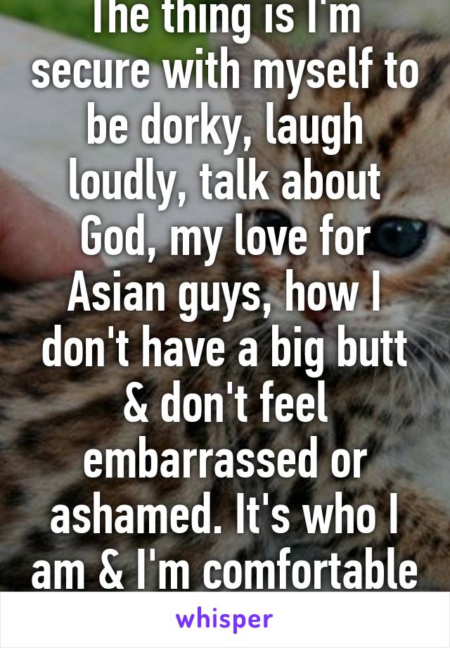 The thing is I'm secure with myself to be dorky, laugh loudly, talk about God, my love for Asian guys, how I don't have a big butt & don't feel embarrassed or ashamed. It's who I am & I'm comfortable with that ^^