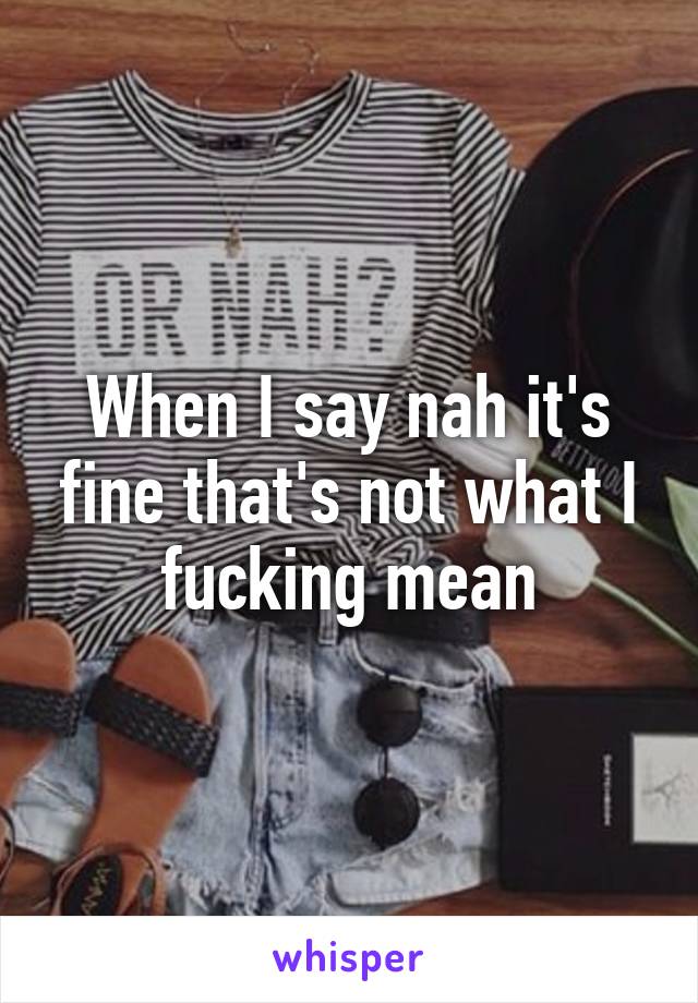 When I say nah it's fine that's not what I fucking mean