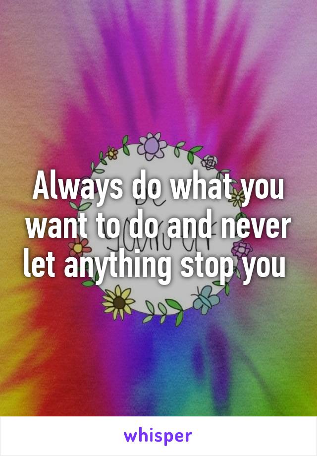 Always do what you want to do and never let anything stop you 