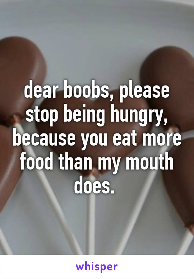 dear boobs, please stop being hungry, because you eat more food than my mouth does. 