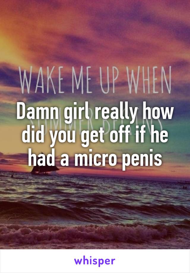 Damn girl really how did you get off if he had a micro penis