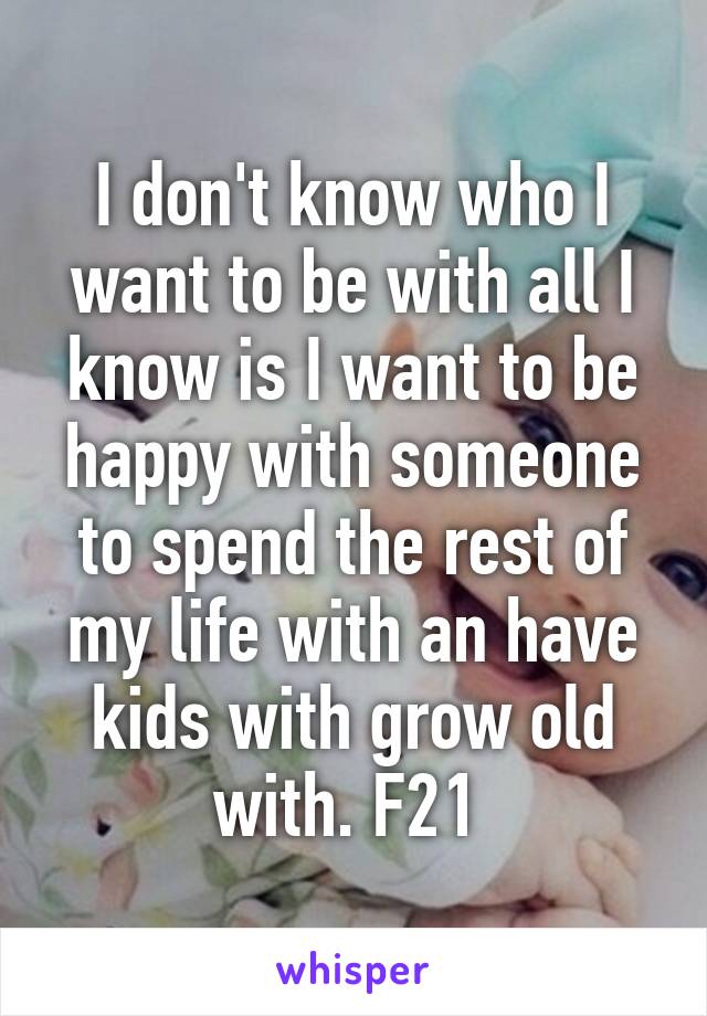 I don't know who I want to be with all I know is I want to be happy with someone to spend the rest of my life with an have kids with grow old with. F21 