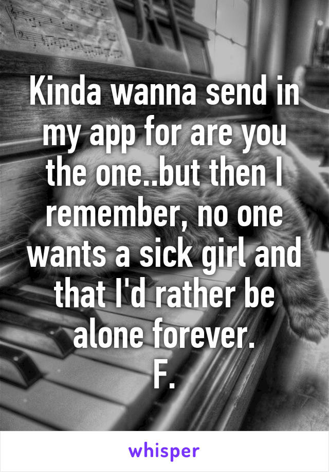 Kinda wanna send in my app for are you the one..but then I remember, no one wants a sick girl and that I'd rather be alone forever.
F.