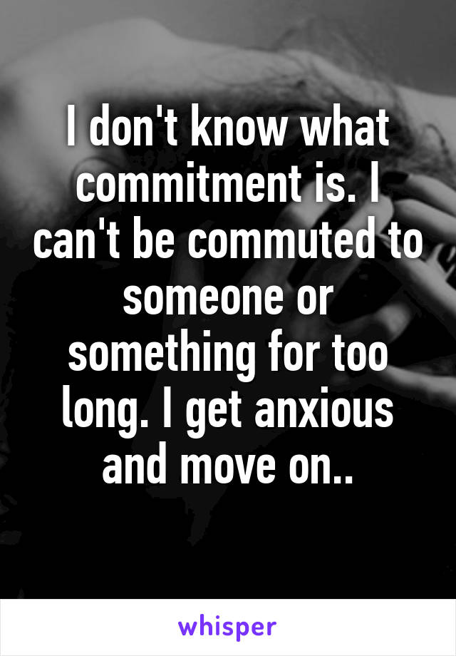 I don't know what commitment is. I can't be commuted to someone or something for too long. I get anxious and move on..
