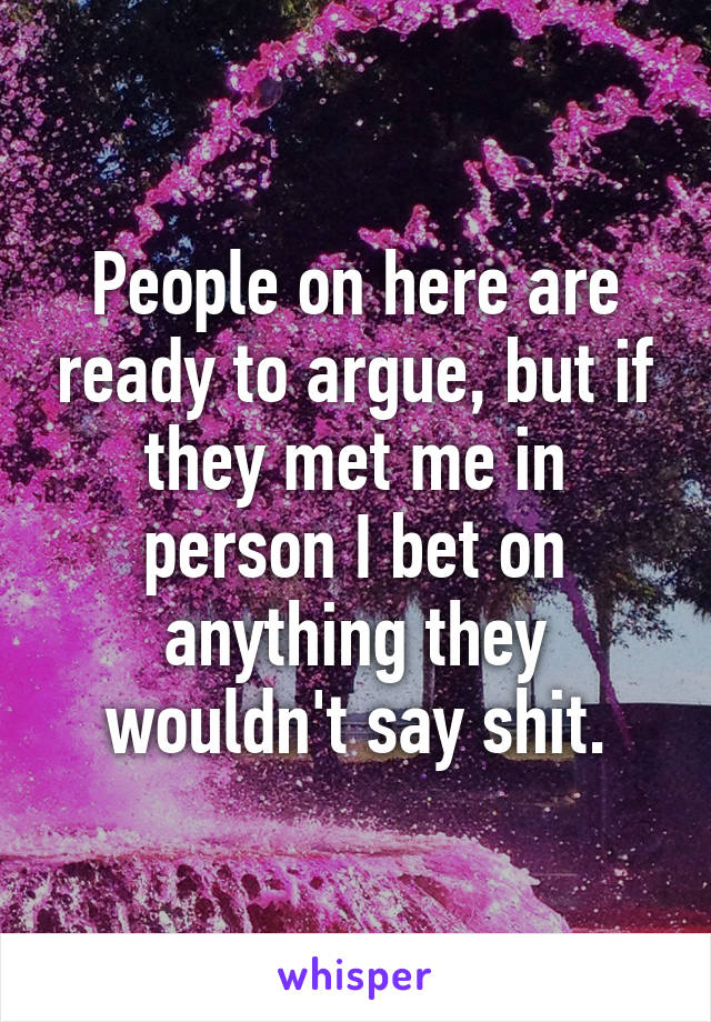 People on here are ready to argue, but if they met me in person I bet on anything they wouldn't say shit.