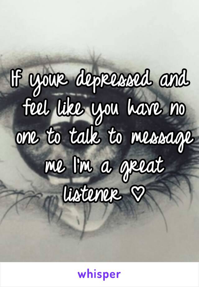 If your depressed and feel like you have no one to talk to message me I'm a great listener ♡