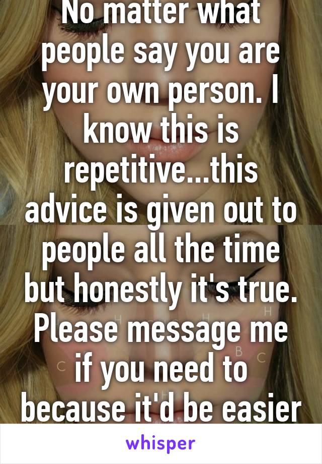 No matter what people say you are your own person. I know this is repetitive...this advice is given out to people all the time but honestly it's true. Please message me if you need to because it'd be easier 