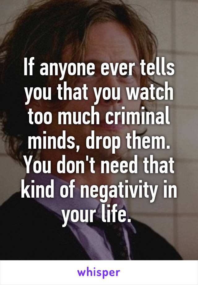 If anyone ever tells you that you watch too much criminal minds, drop them. You don't need that kind of negativity in your life. 