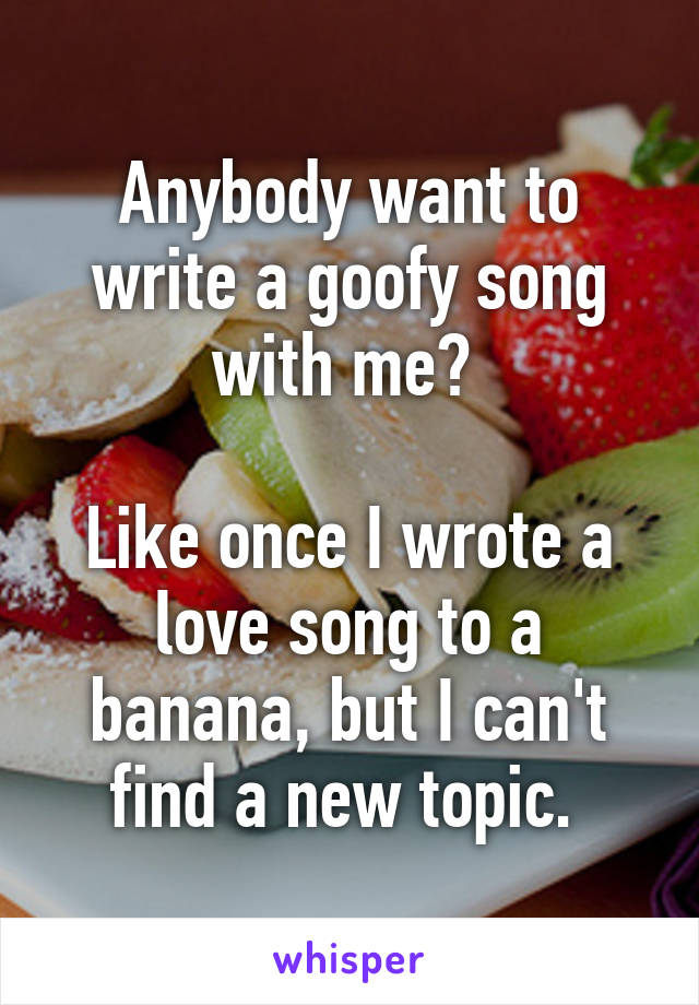 Anybody want to write a goofy song with me? 

Like once I wrote a love song to a banana, but I can't find a new topic. 