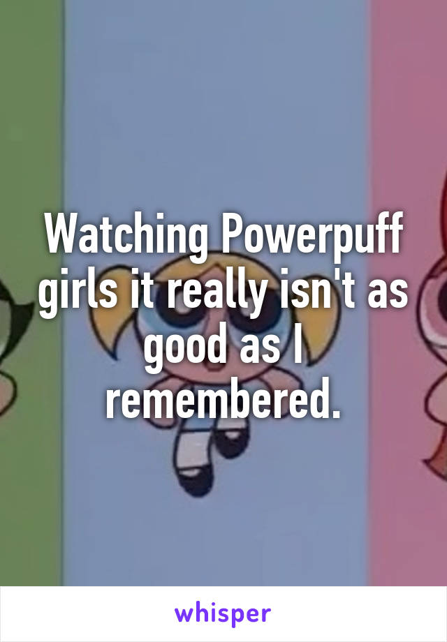 Watching Powerpuff girls it really isn't as good as I remembered.